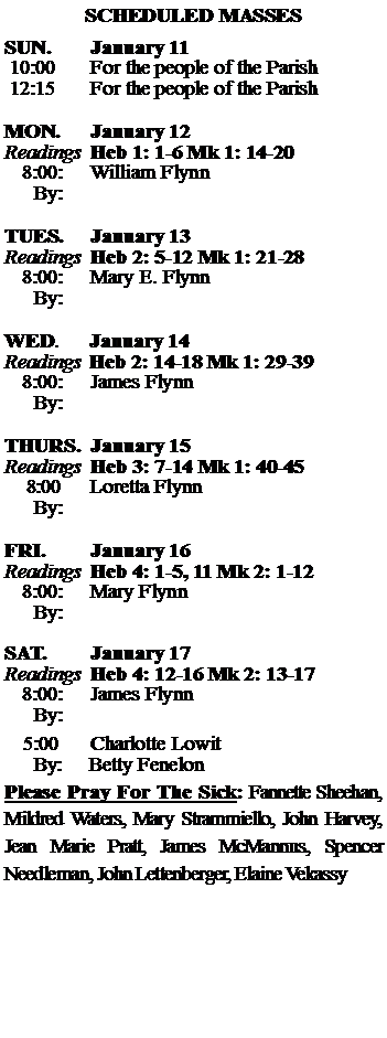 Text Box: SCHEDULED MASSESSUN. 		January 11 10:00   	For the people of the Parish 12:15		For the people of the Parish	MON.		January 12Readings	Heb 1: 1-6 Mk 1: 14-20	8:00:	William Flynn		 By:	TUES.		January 13Readings	Heb 2: 5-12 Mk 1: 21-28	8:00:	Mary E. Flynn	By:		WED.	January 14Readings	Heb 2: 14-18 Mk 1: 29-39	8:00:	James Flynn	By:	THURS.	January 15Readings	Heb 3: 7-14 Mk 1: 40-45    8:00 	Loretta Flynn		By:		FRI.		January 16Readings	Heb 4: 1-5, 11 Mk 2: 1-12	8:00:	Mary Flynn	By:	SAT.		January 17Readings	Heb 4: 12-16 Mk 2: 13-17 	8:00:	James Flynn	By:				5:00	Charlotte Lowit	  By:     Betty FenelonPlease Pray For The Sick: Fannette Sheehan,  Mildred Waters, Mary Strammiello, John Harvey,  Jean Marie Pratt, James McMannus, Spencer Needleman, John Lettenberger, Elaine Vekassy