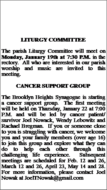 Text Box: LITURGY COMMITTEEThe parish Liturgy Committee will meet on Monday, January 19th at 7:30 P.M. in the rectory.  All who are interested in our parish worship and music are invited to this meeting.CANCER SUPPORT GROUPThe Brooklyn Heights Synagogue is starting a cancer support group.  The first meeting will be held on Thursday, January 22 at 7:00 P.M. and will be led by cancer patient/survivor Joel Nowack, Wendy Lebowitz and Rachael Bregman.  If you or someone close to you is struggling with cancer, we welcome you and your family members (over age 16) to join this group and explore what they can do to help each other through this challenging life experience.  Subsequent meetings are scheduled for Feb. 12 and 26, March 12 and 26, April 23, May 14 and 28.  For more information, please contact Joel Nowak at JoelTNowak@gmail.com