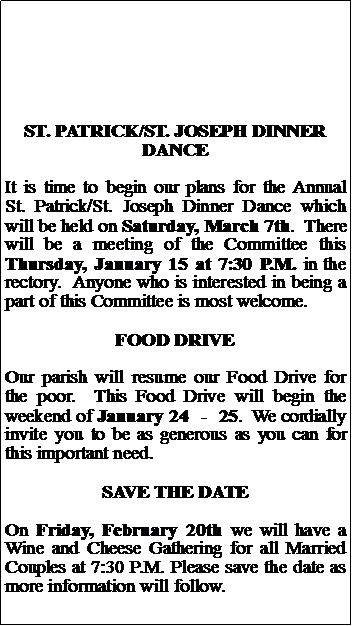Text Box: ST. PATRICK/ST. JOSEPH DINNER DANCEIt is time to begin our plans for the Annual St. Patrick/St. Joseph Dinner Dance which will be held on Saturday, March 7th.  There will be a meeting of the Committee this Thursday, January 15 at 7:30 P.M. in the rectory.  Anyone who is interested in being a part of this Committee is most welcome.FOOD DRIVEOur parish will resume our Food Drive for the poor.  This Food Drive will begin the weekend of January 24  -  25.  We cordially invite you to be as generous as you can for this important need.SAVE THE DATEOn Friday, February 20th we will have a Wine and Cheese Gathering for all Married Couples at 7:30 P.M. Please save the date as more information will follow.