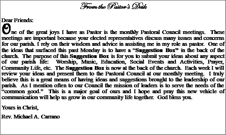 Text Box: From the Pastors DeskDear Friends:One of the great joys I have as Pastor is the monthly Pastoral Council meetings.  These meetings are important because your elected representatives discuss many issues and concerns for our parish. I rely on their wisdom and advice in assisting me in my role as pastor.  One of the ideas that surfaced this past Monday is to have a Suggestion Box in the back of the church.  The purpose of this Suggestion Box is for you to submit your ideas about any aspect of our parish life:  Worship, Music, Education, Social Events and Activities, Prayer, Community Life, etc.  The Suggestion Box is now at the back of the church.  Each week I will review your ideas and present them to the Pastoral Council at our monthly meeting.  I truly believe this is a great means of having ideas and suggestions brought to the leadership of our parish.  As I mention often to our Council the mission of leaders is to serve the needs of the common good.  This is a major goal of ours and I hope and pray this new vehicle of communication will help us grow in our community life together.  God bless you.  Yours in Christ,Rev. Michael A. Carrano