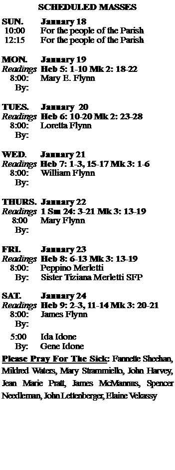 Text Box: SCHEDULED MASSESSUN. 		January 18 10:00   	For the people of the Parish 12:15		For the people of the Parish	MON.		January 19Readings	Heb 5: 1-10 Mk 2: 18-22	8:00:	Mary E. Flynn	 By:	TUES.		January  20Readings	Heb 6: 10-20 Mk 2: 23-28	8:00:	Loretta Flynn	By:		WED.	January 21Readings	Heb 7: 1-3, 15-17 Mk 3: 1-6	8:00:	William Flynn	By:	THURS.	January 22Readings	1 Sm 24: 3-21 Mk 3: 13-19    8:00 	Mary Flynn		By:		FRI.		January 23Readings	Heb 8: 6-13 Mk 3: 13-19	8:00:	Peppino Merletti	By:	Sister Tiziana Merletti SFPSAT.		January 24Readings	Heb 9: 2-3, 11-14 Mk 3: 20-21 	8:00:	James Flynn	By:				5:00	Ida Idone	  By:     Gene IdonePlease Pray For The Sick: Fannette Sheehan,  Mildred Waters, Mary Strammiello, John Harvey,  Jean Marie Pratt, James McMannus, Spencer Needleman, John Lettenberger, Elaine Vekassy