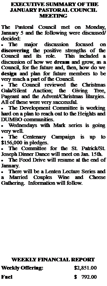 Text Box:   EXECUTIVE SUMMARY OF THE JANUARY PASTORAL COUNCIL MEETINGThe Pastoral Council met on Monday, January 5 and the following were discussed/decided:The major discussion focused on discovering the positive strengths of the Council and its role.  This included a discussion of how we dream and grow, as a Council, for the future and, then, how do we design and plan for future members to be very much a part of the Council.The Council reviewed the Christmas Gala/Silent Auction; the Giving Tree, Pageant and the Advent/Christmas liturgies.  All of these were very successful.The Development Committee is working hard on a plan to reach out to the Heights and DUMBO communities.Wednesdays with Mark series is going very well.The Centenary Campaign is up to $156,000 in pledges.The Committee for the St. Patrick/St. Joseph Dinner Dance will meet on Jan. 15th.The Food Drive will resume at the end of January.There will be a Lenten Lecture Series and a Married Couples Wine and Cheese Gathering.  Information will follow.WEEKLY FINANCIAL REPORTWeekly Offering:			$2,851.00Fuel					$   792.00