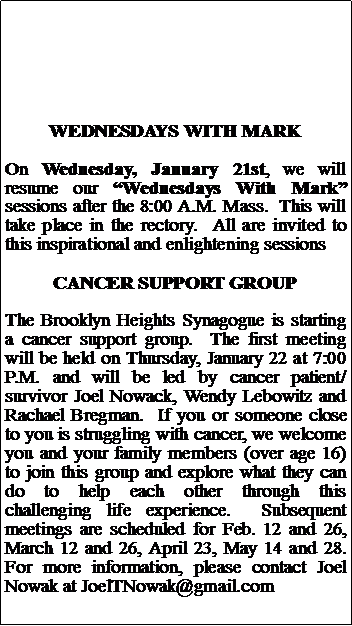 Text Box: WEDNESDAYS WITH MARKOn Wednesday, January 21st, we will resume our Wednesdays With Mark sessions after the 8:00 A.M. Mass.  This will take place in the rectory.  All are invited to this inspirational and enlightening sessionsCANCER SUPPORT GROUPThe Brooklyn Heights Synagogue is starting a cancer support group.  The first meeting will be held on Thursday, January 22 at 7:00 P.M. and will be led by cancer patient/survivor Joel Nowack, Wendy Lebowitz and Rachael Bregman.  If you or someone close to you is struggling with cancer, we welcome you and your family members (over age 16) to join this group and explore what they can do to help each other through this challenging life experience.  Subsequent meetings are scheduled for Feb. 12 and 26, March 12 and 26, April 23, May 14 and 28.  For more information, please contact Joel Nowak at JoelTNowak@gmail.com
