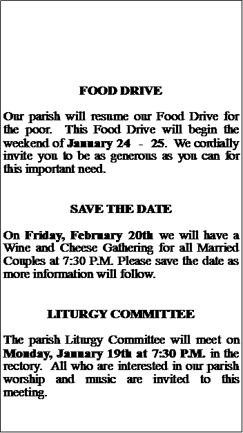 Text Box: FOOD DRIVEOur parish will resume our Food Drive for the poor.  This Food Drive will begin the weekend of January 24  -  25.  We cordially invite you to be as generous as you can for this important need.SAVE THE DATEOn Friday, February 20th we will have a Wine and Cheese Gathering for all Married Couples at 7:30 P.M. Please save the date as more information will follow.LITURGY COMMITTEEThe parish Liturgy Committee will meet on Monday, January 19th at 7:30 P.M. in the rectory.  All who are interested in our parish worship and music are invited to this meeting.