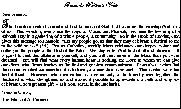Text Box: From the Pastors DeskDear Friends:The beach can calm the soul and lead to praise of God, but this is not the worship God asks of us.  This worship, ever since the days of Moses and Pharaoh, has been the keeping of a Sabbath Day in a gathering of a whole people, a community.  So in the Book of Exodus, God gives this message to Pharaoh:  Let my people go, so that they may celebrate a festival to me in the wilderness. (5:1)  For us Catholics, weekly Mass celebrates our deepest nature and calling as the people of the God of the Bible.  Worship is for God first of all and above all.  It is good to find this attitude in yourself, and you will find more in the Mass than you ever dreamed.  You will find what every human heart is seeking, the Love to whom we can give ourselves, what Jesus teaches as the first and greatest commandment.  Jesus also teaches that the second greatest commandment is to love your neighbor as yourself.  This is what we often find difficult.  However, when we gather as a community of faith and prayer together, the Eucharist is what strengthens us and makes it possible to appreciate our faith and why we celebrate Gods greatest gift  -  His Son, Jesus, in the Eucharist.Yours in Christ,Rev. Michael A. Carrano				