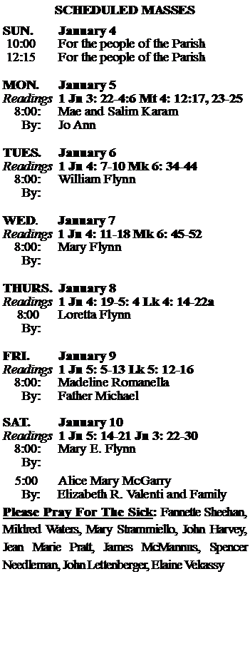 Text Box: SCHEDULED MASSESSUN. 		January 4 10:00   	For the people of the Parish 12:15		For the people of the Parish	MON.		January 5Readings	1 Jn 3: 22-4:6 Mt 4: 12:17, 23-25	8:00:	Mae and Salim Karam	 By:	Jo AnnTUES.		January 6Readings	1 Jn 4: 7-10 Mk 6: 34-44	8:00:	William Flynn	By:		WED.	January 7Readings	1 Jn 4: 11-18 Mk 6: 45-52	8:00:	Mary Flynn		By:	THURS.	January 8Readings	1 Jn 4: 19-5: 4 Lk 4: 14-22a    8:00 	Loretta Flynn		By:		FRI.		January 9Readings	1 Jn 5: 5-13 Lk 5: 12-16	8:00:	Madeline Romanella	By:	Father MichaelSAT.		January 10Readings	1 Jn 5: 14-21 Jn 3: 22-30 	8:00:	Mary E. Flynn	By:				5:00	Alice Mary McGarry	  By:     Elizabeth R. Valenti and FamilyPlease Pray For The Sick: Fannette Sheehan,  Mildred Waters, Mary Strammiello, John Harvey,  Jean Marie Pratt, James McMannus, Spencer Needleman, John Lettenberger, Elaine Vekassy