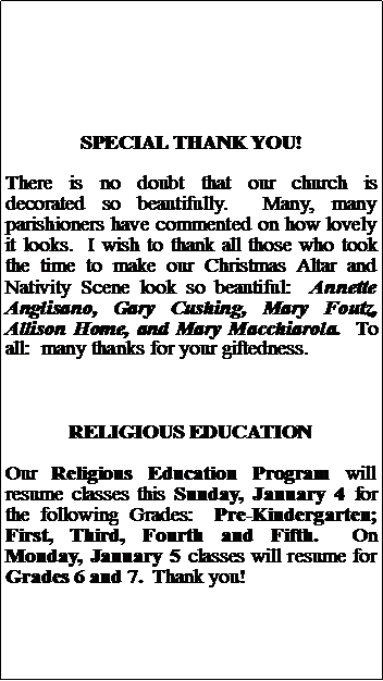 Text Box: SPECIAL THANK YOU!There is no doubt that our church is decorated so beautifully.  Many, many parishioners have commented on how lovely it looks.  I wish to thank all those who took the time to make our Christmas Altar and Nativity Scene look so beautiful:  Annette Anglisano, Gary Cushing, Mary Foutz, Allison Home, and Mary Macchiarola.  To all:  many thanks for your giftedness.RELIGIOUS EDUCATIONOur Religious Education Program will resume classes this Sunday, January 4 for the following Grades:  Pre-Kindergarten; First, Third, Fourth and Fifth.  On Monday, January 5 classes will resume for Grades 6 and 7.  Thank you!	