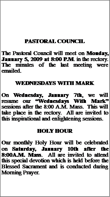 Text Box: PASTORAL COUNCILThe Pastoral Council will meet on Monday, January 5, 2009 at 8:00 P.M. in the rectory.  The minutes of the last meeting were emailed.WEDNESDAYS WITH MARKOn Wednesday, January 7th, we will resume our Wednesdays With Mark sessions after the 8:00 A.M. Mass.  This will take place in the rectory.  All are invited to this inspirational and enlightening sessions.HOLY HOUROur monthly Holy Hour will be celebrated on Saturday, January 10th after the 8:00A.M. Mass.  All are invited to attend this special devotion which is held before the Blessed Sacrament and is conducted during Morning Prayer.