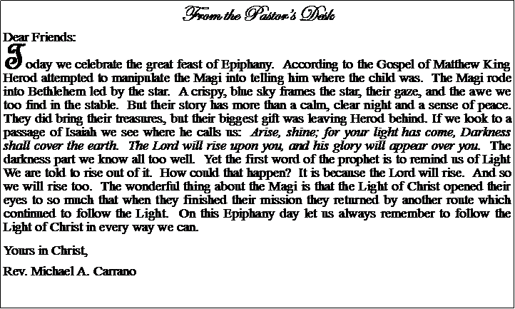 Text Box: From the Pastors DeskDear Friends:Today we celebrate the great feast of Epiphany.  According to the Gospel of Matthew King Herod attempted to manipulate the Magi into telling him where the child was.  The Magi rode into Bethlehem led by the star.  A crispy, blue sky frames the star, their gaze, and the awe we too find in the stable.  But their story has more than a calm, clear night and a sense of peace.  They did bring their treasures, but their biggest gift was leaving Herod behind. If we look to a passage of Isaiah we see where he calls us:  Arise, shine; for your light has come, Darkness shall cover the earth.  The Lord will rise upon you, and his glory will appear over you.  The darkness part we know all too well.  Yet the first word of the prophet is to remind us of Light  We are told to rise out of it.  How could that happen?  It is because the Lord will rise.  And so we will rise too.  The wonderful thing about the Magi is that the Light of Christ opened their eyes to so much that when they finished their mission they returned by another route which continued to follow the Light.  On this Epiphany day let us always remember to follow the Light of Christ in every way we can.Yours in Christ,Rev. Michael A. Carrano
