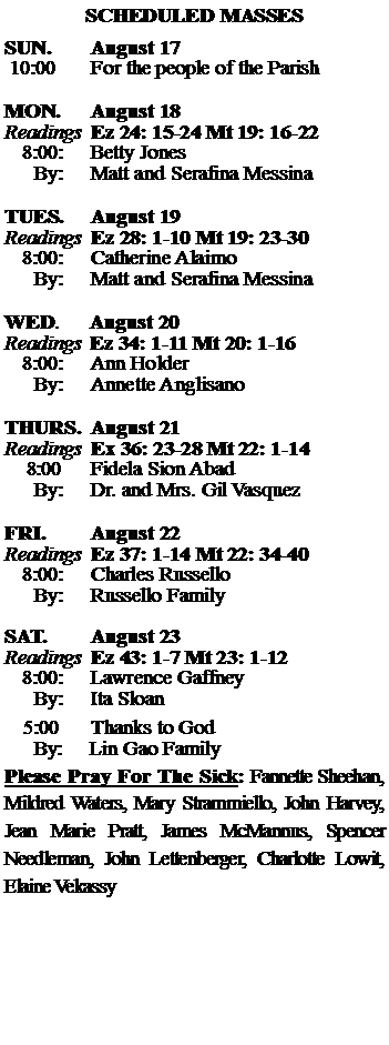 Text Box: SCHEDULED MASSESSUN. 		August 17 10:00   	For the people of the Parish MON.		August 18Readings	Ez 24: 15-24 Mt 19: 16-22	8:00:	Betty Jones	 By:	Matt and Serafina MessinaTUES.		August 19Readings	Ez 28: 1-10 Mt 19: 23-30	8:00:	Catherine Alaimo	By:	Matt and Serafina Messina	WED.	August 20Readings	Ez 34: 1-11 Mt 20: 1-16	8:00:	Ann Holder	By:	Annette AnglisanoTHURS.	August 21Readings	Ex 36: 23-28 Mt 22: 1-14    8:00 	Fidela Sion Abad		By:	Dr. and Mrs. Gil Vasquez	FRI.		August 22Readings	Ez 37: 1-14 Mt 22: 34-40	8:00:	Charles Russello	By:	Russello FamilySAT.		August 23Readings	Ez 43: 1-7 Mt 23: 1-12 	8:00:	Lawrence Gaffney	By:	Ita Sloan			5:00	Thanks to God	  By:     Lin Gao FamilyPlease Pray For The Sick: Fannette Sheehan,  Mildred Waters, Mary Strammiello, John Harvey,  Jean Marie Pratt, James McMannus, Spencer Needleman, John Lettenberger, Charlotte Lowit, Elaine Vekassy