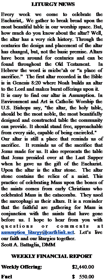 Text Box:   LITURGY NEWSEvery week we come to celebrate the Eucharist,. We gather to break bread upon the most beautiful table in our worship space. But, how much do you know about the altar? Well, the altar has a very rich history. Through the centuries the design and placement of the altar has changed, but, not the basic premise. Altars have been around for centuries and can be found throughout the Old Testament.  In Hebrew the word is mizbeah or a place of sacrifice.  The first altar recorded in the Bible is in Genesis 8:20 where Noah builds an altar to the Lord and makes burnt offerings upon it.It is easy to find our altar in Assumption. In Environment and Art in Catholic Worship the U.S. Bishops say, "the altar, the holy table, should be the most noble, the most beautifully designed and constructed table the community can provide. It should stand free, approachable from every side, capable of being encircled." Our altar is still a place that reminds us of sacrifice.  It reminds us of the sacrifice that Jesus made for us. It also represents the table that Jesus presided over at the Last Supper when he gave us the gift of the Eucharist. Upon the altar is the altar stone.  The altar stone contains the relics of a saint. This practice of celebrating Mass upon the bones of the saints comes from early Christians who  celebrated Mass in the catacombs.  They used the sarcophagi as their altars. It is a reminder that the faithful are gathering for Mass in conjunction with the saints that have gone before us. I hope to hear from you with questions or comments at assumption_liturgy@earthlink.net. Lets live our faith and our liturgies together.Scott A. Battaglia, DMMWEEKLY FINANCIAL REPORTWeekly Offering:			$2,440.00Fuel					$   550.00