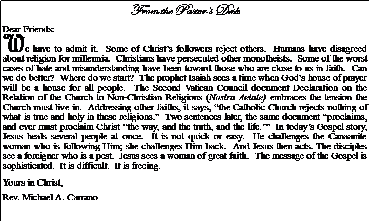 Text Box: From the Pastors DeskDear Friends:We have to admit it.  Some of Christs followers reject others.  Humans have disagreed about religion for millennia.  Christians have persecuted other monotheists.  Some of the worst cases of hate and misunderstanding have been toward those who are close to us in faith.  Can we do better?  Where do we start?  The prophet Isaiah sees a time when Gods house of prayer will be a house for all people.  The Second Vatican Council document Declaration on the Relation of the Church to Non-Christian Religions (Nostra Aetate) embraces the tension the Church must live in.  Addressing other faiths, it says, the Catholic Church rejects nothing of what is true and holy in these religions.  Two sentences later, the same document proclaims, and ever must proclaim Christ the way, and the truth, and the life.  In todays Gospel story, Jesus heals several people at once.  It is not quick or easy.  He challenges the Canaanite woman who is following Him; she challenges Him back.  And Jesus then acts. The disciples see a foreigner who is a pest.  Jesus sees a woman of great faith.  The message of the Gospel is sophisticated.  It is difficult.  It is freeing.Yours in Christ,Rev. Michael A. Carrano
