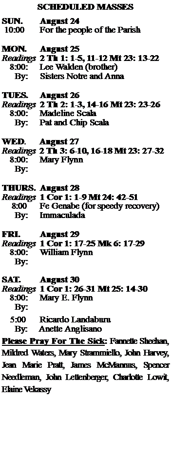 Text Box: SCHEDULED MASSESSUN. 		August 24 10:00   	For the people of the Parish 	MON.		August 25Readings	2 Th 1: 1-5, 11-12 Mt 23: 13-22	8:00:	Lee Walden (brother)	 By:	Sisters Notre and AnnaTUES.		August 26Readings	2 Th 2: 1-3, 14-16 Mt 23: 23-26	8:00:	Madeline Scala	By:	Pat and Chip Scala	WED.	August 27Readings	2 Th 3: 6-10, 16-18 Mt 23: 27-32	8:00:	Mary Flynn	By:	THURS.	August 28Readings	1 Cor 1: 1-9 Mt 24: 42-51    8:00 	Fe Genabe (for speedy recovery)		By:	Immaculada	FRI.		August 29Readings	1 Cor 1: 17-25 Mk 6: 17-29	8:00:	William Flynn	By:	SAT.		August 30Readings	1 Cor 1: 26-31 Mt 25: 14-30 	8:00:	Mary E. Flynn	By:				5:00	Ricardo Landaburu	  By:     Anette AnglisanoPlease Pray For The Sick: Fannette Sheehan,  Mildred Waters, Mary Strammiello, John Harvey,  Jean Marie Pratt, James McMannus, Spencer Needleman, John Lettenberger, Charlotte Lowit, Elaine Vekassy