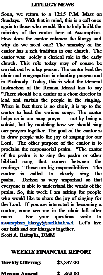 Text Box:   LITURGY NEWSSoon, we return to a 12:15 P.M. Mass on Sundays.   With that in mind, this is a call once again to those who would like to help build the ministry of the cantor here at Assumption. How does the cantor enhance the liturgy and why do we need one? The ministry of the cantor has a rich tradition in our church.  The cantor was  solely a clerical role in the early church. This role today may of course be carried out by a lay person. The cantor lead the choir and congregation in chanting prayers and in Psalmody. Today, this is what the General Instruction of the Roman Missal has to say There should be a cantor or a choir director to lead and sustain the people in the singing. When in fact there is no choir, it is up to the cantor to lead the various songs. The cantor helps us in our sung prayer  -  not by being a soloist, but by modeling how we should sing our prayers together. The goal of the cantor is to draw people into the joy of singing for our Lord.  The other purpose of the cantor is to proclaim the responsorial psalm.  The cantor of the psalm is to sing the psalm or other biblical song that comes between the readings. These are big responsibilities.  The cantor is called to clearly sing the psalm.  Diction is very important so that everyone is able to understand the words of the psalm. So, this week I am asking for people who would like to share the joy of singing for the Lord.  If you are interested in becoming a cantor, come see me in the choir loft after mass.  For your questions write to assumption_liturgy@earthlink.net. Lets live our faith and our liturgies together. Scott A. Battaglia, DMM		WEEKLY FINANCIAL REPORTWeekly Offering:		$2,847.00Mission Appeal		$   868.00