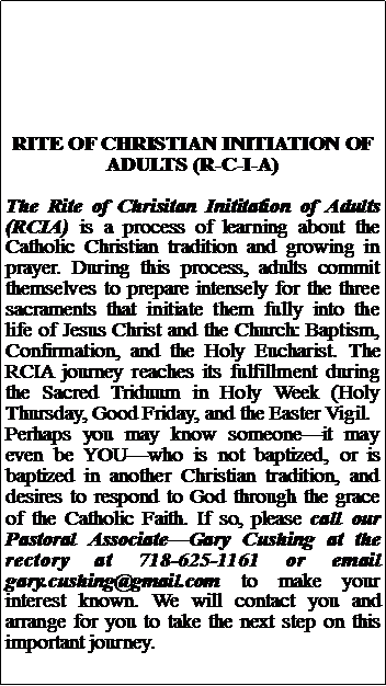 Text Box: RITE OF CHRISTIAN INITIATION OF ADULTS (R-C-I-A)The Rite of Chrisitan Inititation of Adults (RCIA) is a process of learning about the Catholic Christian tradition and growing in prayer. During this process, adults commit themselves to prepare intensely for the three sacraments that initiate them fully into the life of Jesus Christ and the Church: Baptism, Confirmation, and the Holy Eucharist. The RCIA journey reaches its fulfillment during the Sacred Triduum in Holy Week (Holy Thursday, Good Friday, and the Easter Vigil. Perhaps you may know someoneit may even be YOUwho is not baptized, or is baptized in another Christian tradition, and desires to respond to God through the grace of the Catholic Faith. If so, please call our Pastoral AssociateGary Cushing at the rectory at 718-625-1161 or email gary.cushing@gmail.com to make your interest known. We will contact you and arrange for you to take the next step on this important journey.
