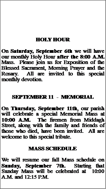 Text Box: HOLY HOUROn Saturday, September 6th we will have our monthly Holy Hour after the 8:00 A.M. Mass.  Please join us for Exposition of the Blessed Sacrament, Morning Prayer and the Rosary.  All are invited to this special monthly devotion.SEPTEMBER 11  -  MEMORIALOn Thursday, September 11th, our parish will celebrate a special Memorial Mass at 10:00 A.M.  The firemen from Middagh Street, along with the family and friends of those who died, have been invited.  All are welcome to this special tribute.MASS SCHEDULEWe will resume our fall Mass schedule on Sunday, September 7th.  Starting that Sunday Mass will be celebrated at  10:00 A.M. and 12:15 P.M. 