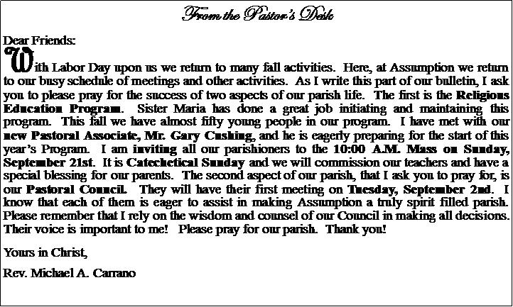 Text Box: From the Pastors DeskDear Friends:With Labor Day upon us we return to many fall activities.  Here, at Assumption we return to our busy schedule of meetings and other activities.  As I write this part of our bulletin, I ask you to please pray for the success of two aspects of our parish life.  The first is the Religious Education Program.  Sister Maria has done a great job initiating and maintaining this program.  This fall we have almost fifty young people in our program.  I have met with our new Pastoral Associate, Mr. Gary Cushing, and he is eagerly preparing for the start of this years Program.  I am inviting all our parishioners to the 10:00 A.M. Mass on Sunday, September 21st.  It is Catechetical Sunday and we will commission our teachers and have a special blessing for our parents.  The second aspect of our parish, that I ask you to pray for, is our Pastoral Council.  They will have their first meeting on Tuesday, September 2nd.  I know that each of them is eager to assist in making Assumption a truly spirit filled parish.  Please remember that I rely on the wisdom and counsel of our Council in making all decisions.  Their voice is important to me!   Please pray for our parish.  Thank you!Yours in Christ,Rev. Michael A. Carrano