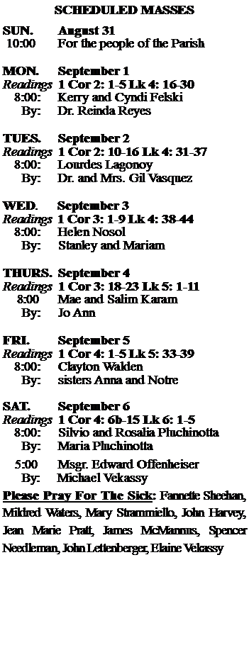 Text Box: SCHEDULED MASSESSUN. 		August 31 10:00   	For the people of the Parish 	MON.		September 1Readings	1 Cor 2: 1-5 Lk 4: 16-30	8:00:	Kerry and Cyndi Felski	 By:	Dr. Reinda ReyesTUES.		September 2Readings	1 Cor 2: 10-16 Lk 4: 31-37	8:00:	Lourdes Lagonoy	By:	Dr. and Mrs. Gil Vasquez	WED.	September 3Readings	1 Cor 3: 1-9 Lk 4: 38-44	8:00:	Helen Nosol	By:	Stanley and MariamTHURS.	September 4Readings	1 Cor 3: 18-23 Lk 5: 1-11    8:00 	Mae and Salim Karam		By:	Jo Ann	FRI.		September 5Readings	1 Cor 4: 1-5 Lk 5: 33-39	8:00:	Clayton Walden	By:	sisters Anna and NotreSAT.		September 6Readings	1 Cor 4: 6b-15 Lk 6: 1-5 	8:00:	Silvio and Rosalia Pluchinotta	By:	Maria Pluchinotta			5:00	Msgr. Edward Offenheiser	  By:     Michael VekassyPlease Pray For The Sick: Fannette Sheehan,  Mildred Waters, Mary Strammiello, John Harvey,  Jean Marie Pratt, James McMannus, Spencer Needleman, John Lettenberger, Elaine Vekassy