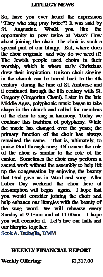 Text Box:   LITURGY NEWSSo, have you ever heard the expression They who sing pray twice? It was said by St. Augustine. Would you like the opportunity to pray twice at Mass? How about joining the choir. The choir is such a special part of our liturgy.  But, where does the choir originate  and why do we need it? The Jewish people used choirs in their worship, which is where early Christians drew their inspiration. Unison choir singing in the church can be traced back to the 4th century  during the time of St. Ambrose and it continued through the 8th century with St. Gregory (Gregorian Chant). Later in the late Middle Ages, polyphonic music began to take shape in the church and called for members of the choir to sing in harmony. Today we continue this tradition of polyphony. While the music has changed over the years; the primary function of the choir has always remained the same.  That is, ultimately, to praise God through song. Of course the role of the choir is similar to the role of the cantor.  Sometimes the choir may perform a sacred work without the assembly to help lift up the congregation by enjoying the beauty that God gave us in Word and song. After Labor Day weekend the choir here at Assumption will begin  again.  I hope that you would consider joining the choir and help enhance our liturgies with the beauty of the sung word. We will rehearse every Sunday at 9:15am and at 11:00am.  I hope you will consider it.  Lets live our faith and our liturgies together.Scott A. Battaglia, DMMWEEKLY FINANCIAL REPORTWeekly Offering:			$2,317.00