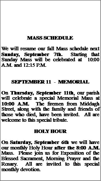 Text Box: MASS SCHEDULEWe will resume our fall Mass schedule next Sunday, September 7th.  Starting that Sunday Mass will be celebrated at  10:00 A.M. and 12:15 P.M. SEPTEMBER 11  -  MEMORIALOn Thursday, September 11th, our parish will celebrate a special Memorial Mass at 10:00 A.M.  The firemen from Middagh Street, along with the family and friends of those who died, have been invited.  All are welcome to this special tribute.HOLY HOUROn Saturday, September 6th we will have our monthly Holy Hour after the 8:00 A.M. Mass.  Please join us for Exposition of the Blessed Sacrament, Morning Prayer and the Rosary.  All are invited to this special monthly devotion.