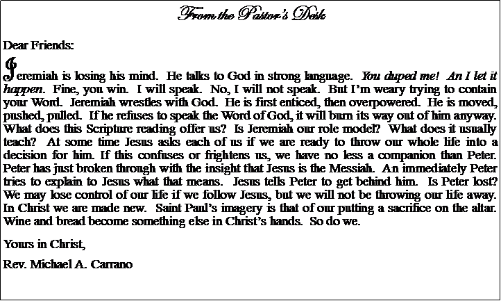 Text Box: From the Pastors DeskDear Friends:Jeremiah is losing his mind.  He talks to God in strong language.  You duped me!  An I let it happen.  Fine, you win.  I will speak.  No, I will not speak.  But Im weary trying to contain your Word.  Jeremiah wrestles with God.  He is first enticed, then overpowered.  He is moved, pushed, pulled.  If he refuses to speak the Word of God, it will burn its way out of him anyway.  What does this Scripture reading offer us?  Is Jeremiah our role model?  What does it usually teach?  At some time Jesus asks each of us if we are ready to throw our whole life into a decision for him. If this confuses or frightens us, we have no less a companion than Peter.  Peter has just broken through with the insight that Jesus is the Messiah.  An immediately Peter tries to explain to Jesus what that means.  Jesus tells Peter to get behind him.  Is Peter lost?  We may lose control of our life if we follow Jesus, but we will not be throwing our life away.  In Christ we are made new.  Saint Pauls imagery is that of our putting a sacrifice on the altar.  Wine and bread become something else in Christs hands.  So do we.Yours in Christ,Rev. Michael A. Carrano