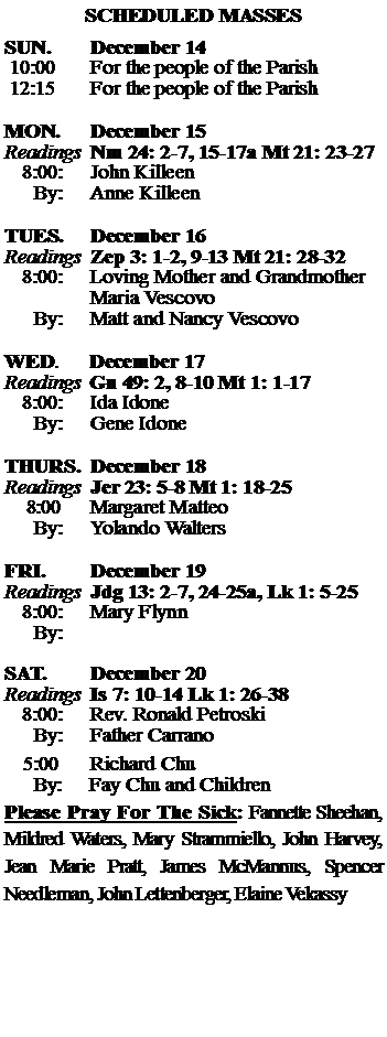 Text Box: SCHEDULED MASSESSUN. 		December 14 10:00   	For the people of the Parish 12:15		For the people of the Parish	MON.		December 15Readings	Nm 24: 2-7, 15-17a Mt 21: 23-27	8:00:	John Killeen	 By:	Anne KilleenTUES.		December 16Readings	Zep 3: 1-2, 9-13 Mt 21: 28-32	8:00:	Loving Mother and Grandmother		Maria Vescovo	By:	Matt and Nancy Vescovo	WED.	December 17Readings	Gn 49: 2, 8-10 Mt 1: 1-17	8:00:	Ida Idone	By:	Gene IdoneTHURS.	December 18Readings	Jer 23: 5-8 Mt 1: 18-25    8:00 	Margaret Matteo		By:	Yolando Walters	FRI.		December 19Readings	Jdg 13: 2-7, 24-25a, Lk 1: 5-25	8:00:	Mary Flynn	By:	SAT.		December 20Readings	Is 7: 10-14 Lk 1: 26-38 	8:00:	Rev. Ronald Petroski	By:	Father Carrano			5:00	Richard Chu	  By:     Fay Chu and ChildrenPlease Pray For The Sick: Fannette Sheehan,  Mildred Waters, Mary Strammiello, John Harvey,  Jean Marie Pratt, James McMannus, Spencer Needleman, John Lettenberger, Elaine Vekassy 
