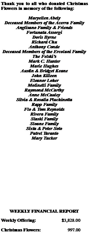 Text Box: Thank you to all who donated Christmas  Flowers in memory of the following:Maryellen AbelyDeceased Members of the Acerra FamilyAnglisano Family & FriendsFortunata AssorgiDoris ByrneRichard ChuAnthony CondeDeceased Members of the Ercolani FamilyThe FelskisMark C. HunterMarie HughesAustin & Bridget KeaneJohn KilleenEleanor LoherMolinelli FamilyRaymond McCarthyAnne McCauleySilvia & Rosalia PluchinottaRapp FamilyFlo & Tom ReynoldsRivera FamilySlaski FamilySloane FamilySixta & Peter SotoPatrel TarantoMary TuckerWEEKLY FINANCIAL REPORTWeekly Offering:			$3,828.00Christmas Flowers:		     997.00