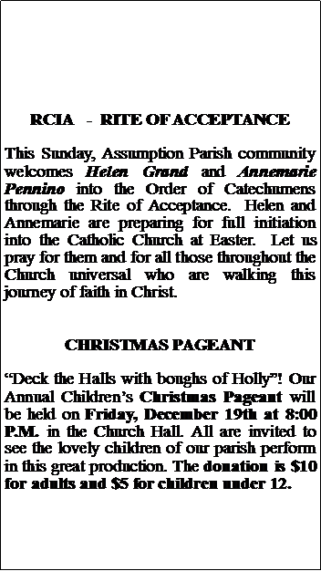 Text Box: RCIA   -  RITE OF ACCEPTANCEThis Sunday, Assumption Parish community welcomes Helen Grand and Annemarie Pennino into the Order of Catechumens through the Rite of Acceptance.  Helen and Annemarie are preparing for full initiation into the Catholic Church at Easter.  Let us pray for them and for all those throughout the Church universal who are walking this journey of faith in Christ.CHRISTMAS PAGEANTDeck the Halls with boughs of Holly! Our Annual Childrens Christmas Pageant will be held on Friday, December 19th at 8:00 P.M. in the Church Hall. All are invited to see the lovely children of our parish perform in this great production. The donation is $10 for adults and $5 for children under 12.