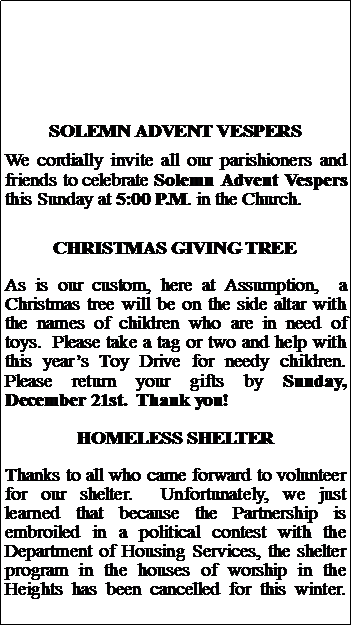 Text Box: SOLEMN ADVENT VESPERSWe cordially invite all our parishioners and friends to celebrate Solemn Advent Vespers this Sunday at 5:00 P.M. in the Church.CHRISTMAS GIVING TREEAs is our custom, here at Assumption,  a Christmas tree will be on the side altar with the names of children who are in need of toys.  Please take a tag or two and help with this years Toy Drive for needy children.  Please return your gifts by Sunday, December 21st.  Thank you!HOMELESS SHELTERThanks to all who came forward to volunteer for our shelter.  Unfortunately, we just learned that because the Partnership is embroiled in a political contest with the Department of Housing Services, the shelter program in the houses of worship in the Heights has been cancelled for this winter.  