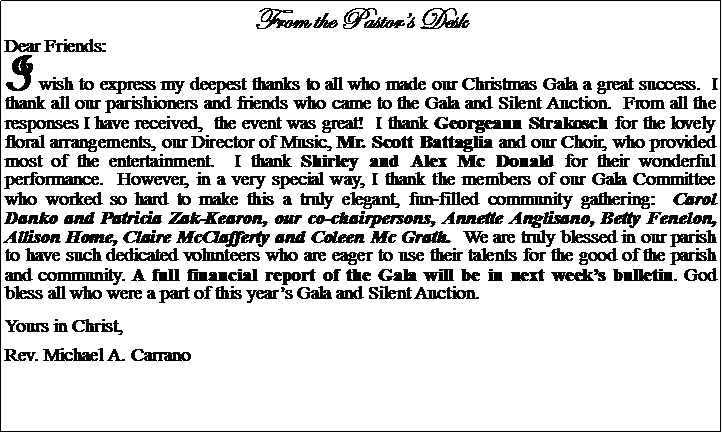 Text Box: From the Pastors DeskDear Friends:I wish to express my deepest thanks to all who made our Christmas Gala a great success.  I thank all our parishioners and friends who came to the Gala and Silent Auction.  From all the responses I have received,  the event was great!  I thank Georgeann Strakosch for the lovely floral arrangements, our Director of Music, Mr. Scott Battaglia and our Choir, who provided most of the entertainment.  I thank Shirley and Alex Mc Donald for their wonderful performance.  However, in a very special way, I thank the members of our Gala Committee who worked so hard to make this a truly elegant, fun-filled community gathering:  Carol Danko and Patricia Zak-Kearon, our co-chairpersons, Annette Anglisano, Betty Fenelon, Allison Home, Claire McClafferty and Coleen Mc Grath.  We are truly blessed in our parish to have such dedicated volunteers who are eager to use their talents for the good of the parish and community. A full financial report of the Gala will be in next weeks bulletin. God bless all who were a part of this years Gala and Silent Auction.Yours in Christ,Rev. Michael A. Carrano						