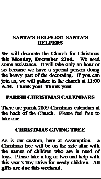 Text Box: SANTAS HELPERS!  SANTAS HELPERSWe will decorate the Church for Christmas this Monday, December 22nd.  We need some assistance.  It will take only an hour or so because we have a special person doing the heavy part of the decorating.  If you can join us, we will gather in the church at 11:00 A.M.  Thank you!  Thank you!PARISH CHRISTMAS CALENDARSThere are parish 2009 Christmas calendars at the back of the Church.  Please feel free to take one.  CHRISTMAS GIVING TREEAs is our custom, here at Assumption,  a Christmas tree will be on the side altar with the names of children who are in need of toys.  Please take a tag or two and help with this years Toy Drive for needy children.  All gifts are due this weekend.