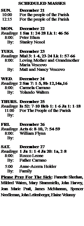 Text Box: SCHEDULED MASSESSUN. 		December 21 10:00   	For the people of the Parish 12:15		For the people of the Parish	MON.		December 22Readings	1 Sm 1: 24-28 Lk 1: 46-56	8:00:	Peter Blum	 By:	Stanley NosolTUES.		December 23Readings	Mal 3: 1-4, 23-24 Lk 1: 57-66	8:00:	Loving Mother and Grandmother		Maria Vescovo	By:	Matt and Nancy Vescovo	WED.	December 24Readings	2 Sm 7: 1-5, 8b-12,14a,16 	8:00:	Carmela Carrano	By:	Yolando WaltersTHURS.	December 25Readings	Is 52: 7-10 Heb 1: 1-6 Jn 1: 1-18   11:00 	For The People of the Parish	By:		FRI.		December 26Readings	Acts 6: 8-10, 7: 54-59 	8:00:	William Flynn	By:	SAT.		December 27Readings	1 Jn 1: 1-4 Jn 20: 1a, 2-8 	8:00:	Rocco Leone	By:	Father Carrano			5:00	Anne-Acerra Holder	  By:     FamilyPlease Pray For The Sick: Fannette Sheehan,  Mildred Waters, Mary Strammiello, John Harvey,  Jean Marie Pratt, James McMannus, Spencer Needleman, John Lettenberger, Elaine Vekassy