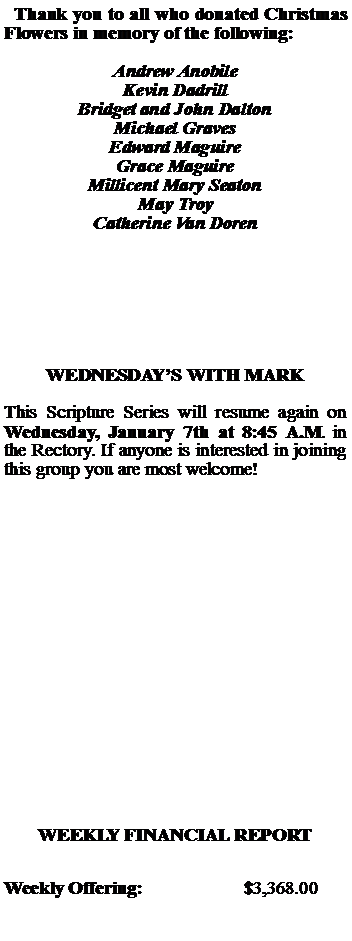 Text Box:   Thank you to all who donated Christmas  Flowers in memory of the following:Andrew AnobileKevin DadrillBridget and John DaltonMichael GravesEdward MaguireGrace MaguireMillicent Mary SeatonMay TroyCatherine Van DorenWEDNESDAYS WITH MARKThis Scripture Series will resume again on Wednesday, January 7th at 8:45 A.M. in the Rectory. If anyone is interested in joining this group you are most welcome!WEEKLY FINANCIAL REPORTWeekly Offering:			$3,368.00