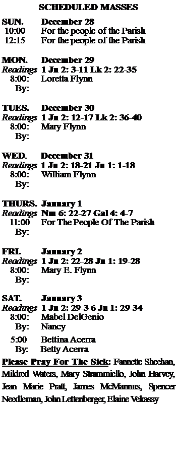Text Box: SCHEDULED MASSESSUN. 		December 28 10:00   	For the people of the Parish 12:15		For the people of the Parish	MON.		December 29Readings	1 Jn 2: 3-11 Lk 2: 22-35	8:00:	Loretta Flynn		 By:	TUES.		December 30Readings	1 Jn 2: 12-17 Lk 2: 36-40	8:00:	Mary Flynn	By:		WED.	December 31Readings	1 Jn 2: 18-21 Jn 1: 1-18	8:00:	William Flynn	By:	THURS.	January 1Readings	Nm 6: 22-27 Gal 4: 4-7    11:00 	For The People Of The Parish		By:		FRI.		January 2Readings	1 Jn 2: 22-28 Jn 1: 19-28	8:00:	Mary E. Flynn	By:	SAT.		January 3Readings	1 Jn 2: 29-3 6 Jn 1: 29-34 	8:00:	Mabel DelGenio	By:	Nancy			5:00	Bettina Acerra	  By:     Betty AcerraPlease Pray For The Sick: Fannette Sheehan,  Mildred Waters, Mary Strammiello, John Harvey,  Jean Marie Pratt, James McMannus, Spencer Needleman, John Lettenberger, Elaine Vekassy