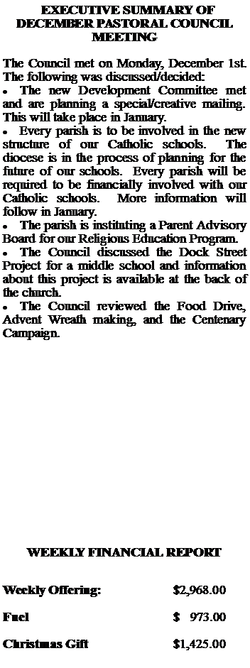 Text Box:   EXECUTIVE SUMMARY OF DECEMBER PASTORAL COUNCIL MEETINGThe Council met on Monday, December 1st.  The following was discussed/decided:The new Development Committee met and are planning a special/creative mailing.  This will take place in January.Every parish is to be involved in the new structure of our Catholic schools.  The diocese is in the process of planning for the future of our schools.  Every parish will be required to be financially involved with our Catholic schools.  More information will follow in January.The parish is instituting a Parent Advisory Board for our Religious Education Program.The Council discussed the Dock Street Project for a middle school and information about this project is available at the back of the church.The Council reviewed the Food Drive, Advent Wreath making, and the Centenary Campaign.WEEKLY FINANCIAL REPORTWeekly Offering:			$2,968.00Fuel					$   973.00Christmas Gift			$1,425.00