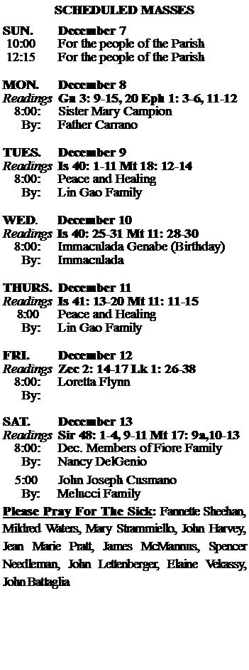 Text Box: SCHEDULED MASSESSUN. 		December 7 10:00   	For the people of the Parish 12:15		For the people of the Parish	MON.		December 8Readings	Gn 3: 9-15, 20 Eph 1: 3-6, 11-12	8:00:	Sister Mary Campion	 By:	Father CarranoTUES.		December 9Readings	Is 40: 1-11 Mt 18: 12-14	8:00:	Peace and Healing	By:	Lin Gao Family	WED.	December 10Readings	Is 40: 25-31 Mt 11: 28-30	8:00:	Immaculada Genabe (Birthday)	By:	ImmaculadaTHURS.	December 11Readings	Is 41: 13-20 Mt 11: 11-15    8:00 	Peace and Healing		By:	Lin Gao Family	FRI.		December 12Readings	Zec 2: 14-17 Lk 1: 26-38	8:00:	Loretta Flynn	By:	SAT.		December 13Readings	Sir 48: 1-4, 9-11 Mt 17: 9a,10-13 	8:00:	Dec. Members of Fiore Family	By:	Nancy DelGenio			5:00	John Joseph Cusmano	  By:     Melucci FamilyPlease Pray For The Sick: Fannette Sheehan,  Mildred Waters, Mary Strammiello, John Harvey,  Jean Marie Pratt, James McMannus, Spencer Needleman, John Lettenberger, Elaine Vekassy,  John Battaglia