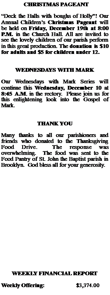 Text Box:   CHRISTMAS PAGEANTDeck the Halls with boughs of Holly! Our Annual Childrens Christmas Pageant will be held on Friday, December 19th at 8:00 P.M. in the Church Hall. All are invited to see the lovely children of our parish perform in this great production. The donation is $10 for adults and $5 for children under 12.WEDNESDAYS WITH MARKOur Wednesdays with Mark Series will continue this Wednesday, December 10 at 8:45 A.M. in the rectory.  Please join us for this enlightening look into the Gospel of Mark.THANK YOUMany thanks to all our parishioners and friends who donated to the Thanksgiving Food Drive.  The response was overwhelming.  The food was sent to the Food Pantry of St. John the Baptist parish in Brooklyn.  God bless all for your generosity.WEEKLY FINANCIAL REPORTWeekly Offering:			$3,374.00