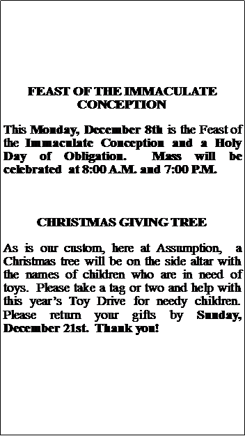 Text Box: FEAST OF THE IMMACULATE CONCEPTIONThis Monday, December 8th is the Feast of the Immaculate Conception and a Holy Day of Obligation.  Mass will be celebrated  at 8:00 A.M. and 7:00 P.M.CHRISTMAS GIVING TREEAs is our custom, here at Assumption,  a Christmas tree will be on the side altar with the names of children who are in need of toys.  Please take a tag or two and help with this years Toy Drive for needy children.  Please return your gifts by Sunday, December 21st.  Thank you!