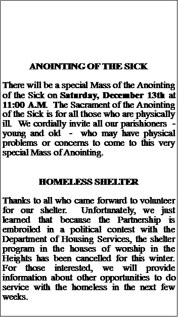 Text Box: ANOINTING OF THE SICKThere will be a special Mass of the Anointing of the Sick on Saturday, December 13th at 11:00 A.M.  The Sacrament of the Anointing of the Sick is for all those who are physically ill.  We cordially invite all our parishioners  -  young and old  -  who may have physical problems or concerns to come to this very special Mass of Anointing.  HOMELESS SHELTERThanks to all who came forward to volunteer for our shelter.  Unfortunately, we just learned that because the Partnership is embroiled in a political contest with the Department of Housing Services, the shelter program in the houses of worship in the Heights has been cancelled for this winter.  For those interested, we will provide information about other opportunities to do service with the homeless in the next few weeks.