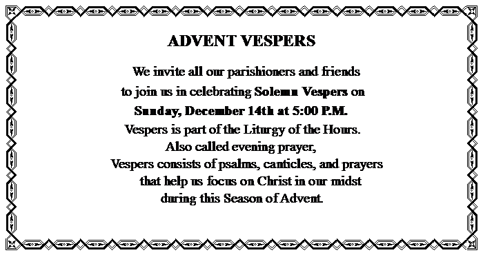 Text Box: ADVENT VESPERS			    We invite all our parishioners and friends to join us in celebrating Solemn Vespers on Sunday, December 14th at 5:00 P.M.         	                     Vespers is part of the Liturgy of the Hours. 	                                 Also called evening prayer,                                  Vespers consists of psalms, canticles, and prayers              that help us focus on Christ in our midst                    during this Season of Advent.