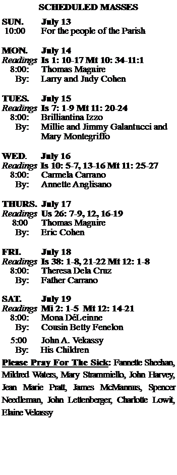 Text Box: SCHEDULED MASSESSUN. 		July 13 10:00   	For the people of the Parish 	MON.		July 14Readings	Is 1: 10-17 Mt 10: 34-11:1	8:00:	Thomas Maguire	 By:	Larry and Judy CohenTUES.		July 15Readings	Is 7: 1-9 Mt 11: 20-24	8:00:	Brilliantina Izzo	By:	Millie and Jimmy Galantucci and		Mary Montegriffo	WED.	July 16Readings	Is 10: 5-7, 13-16 Mt 11: 25-27	8:00:	Carmela Carrano	By:	Annette AnglisanoTHURS.	July 17Readings	Us 26: 7-9, 12, 16-19     8:00 	Thomas Maguire		By:	Eric Cohen	FRI.		July 18Readings	Is 38: 1-8, 21-22 Mt 12: 1-8	8:00:	Theresa Dela Cruz	By:	Father CarranoSAT.		July 19Readings	Mi 2: 1-5  Mt 12: 14-21	8:00:	Mona DLeinne	By:	Cousin Betty Fenelon			5:00	John A. Vekassy	  By:     His ChildrenPlease Pray For The Sick: Fannette Sheehan,  Mildred Waters, Mary Strammiello, John Harvey,  Jean Marie Pratt, James McMannus, Spencer Needleman, John Lettenberger, Charlotte Lowit, Elaine Vekassy