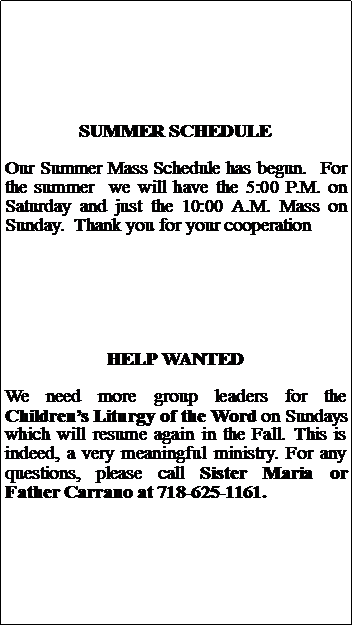 Text Box: SUMMER SCHEDULEOur Summer Mass Schedule has begun.  For the summer  we will have the 5:00 P.M. on Saturday and just the 10:00 A.M. Mass on Sunday.  Thank you for your cooperationHELP WANTEDWe need more group leaders for the Childrens Liturgy of the Word on Sundays which will resume again in the Fall. This is indeed, a very meaningful ministry. For any questions, please call Sister Maria or Father Carrano at 718-625-1161.