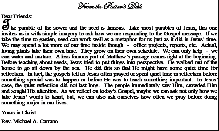 Text Box: From the Pastors DeskDear Friends:The parable of the sower and the seed is famous.  Like most parables of Jesus, this one invites us in with simple imagery to ask how we are responding to the Gospel message.  If we take the time to garden, seed can work well as a metaphor for us just as it did in Jesus time.  We may spend a lot more of our time inside though  -  office projects, reports, etc.  Actual, living plants take their own time.  They grow on their own schedule.  We can only help  -  we can water and nurture.  A less famous part of Matthews passage comes right at the beginning.  Before teaching about seeds, Jesus tried to put things into perspective.  He walked out of the house to go sit down by the sea.  He did this so that He might have some quiet time for reflection.  In fact, the gospels tell us Jesus often prayed or spent quiet time in reflection before something special was to happen or before He was to teach something important.  In Jesus case, the quiet reflection did not last long.  The people immediately saw Him, crowded Him and sought His attention.  As we reflect on todays Gospel, maybe we can ask not only how we take Jesus words to heart, but, we can also ask ourselves how often we pray before doing something major in our lives.Yours in Christ,Rev. Michael A. Carrano				