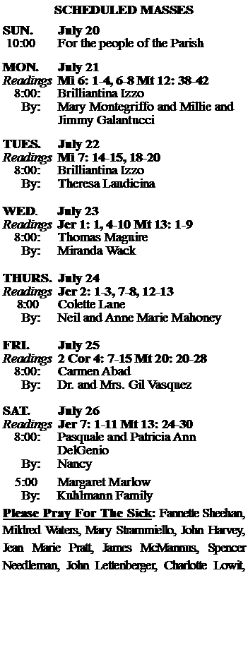 Text Box: SCHEDULED MASSESSUN. 		July 20 10:00   	For the people of the Parish MON.		July 21Readings	Mi 6: 1-4, 6-8 Mt 12: 38-42	8:00:	Brilliantina Izzo	 By:	Mary Montegriffo and Millie and 		Jimmy GalantucciTUES.		July 22Readings	Mi 7: 14-15, 18-20 	8:00:	Brilliantina Izzo	By:	Theresa Laudicina	WED.	July 23Readings	Jer 1: 1, 4-10 Mt 13: 1-9	8:00:	Thomas Maguire	By:	Miranda WackTHURS.	July 24Readings	Jer 2: 1-3, 7-8, 12-13     8:00 	Colette Lane		By:	Neil and Anne Marie Mahoney	FRI.		July 25Readings	2 Cor 4: 7-15 Mt 20: 20-28	8:00:	Carmen Abad	By:	Dr. and Mrs. Gil VasquezSAT.		July 26Readings	Jer 7: 1-11 Mt 13: 24-30 	8:00:	Pasquale and Patricia Ann 		DelGenio	By:	Nancy			5:00	Margaret Marlow	  By:     Kuhlmann FamilyPlease Pray For The Sick: Fannette Sheehan,  Mildred Waters, Mary Strammiello, John Harvey,  Jean Marie Pratt, James McMannus, Spencer Needleman, John Lettenberger, Charlotte Lowit, 