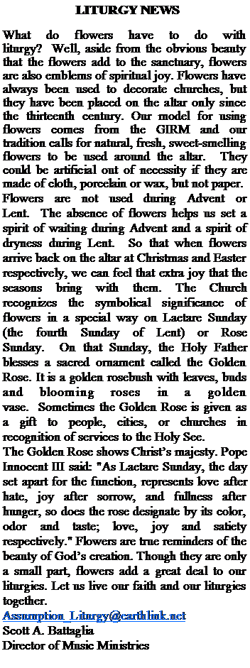 Text Box:   LITURGY NEWSWhat do flowers have to do with liturgy?  Well, aside from the obvious beauty that the flowers add to the sanctuary, flowers are also emblems of spiritual joy. Flowers have always been used to decorate churches, but they have been placed on the altar only since the thirteenth century. Our model for using flowers comes from the GIRM and our tradition calls for natural, fresh, sweet-smelling flowers to be used around the altar.  They could be artificial out of necessity if they are made of cloth, porcelain or wax, but not paper.Flowers are not used during Advent or Lent.  The absence of flowers helps us set a spirit of waiting during Advent and a spirit of dryness during Lent.  So that when flowers arrive back on the altar at Christmas and Easter respectively, we can feel that extra joy that the seasons bring with them. The Church recognizes the symbolical significance of flowers in a special way on Laetare Sunday (the fourth Sunday of Lent) or Rose Sunday.  On that Sunday, the Holy Father blesses a sacred ornament called the Golden Rose. It is a golden rosebush with leaves, buds and blooming roses in a golden vase.  Sometimes the Golden Rose is given as a gift to people, cities, or churches in recognition of services to the Holy See.The Golden Rose shows Christs majesty. Pope Innocent III said: "As Laetare Sunday, the day set apart for the function, represents love after hate, joy after sorrow, and fullness after hunger, so does the rose designate by its color, odor and taste; love, joy and satiety respectively." Flowers are true reminders of the beauty of Gods creation. Though they are only a small part, flowers add a great deal to our liturgies. Let us live our faith and our liturgies together.Assumption_Liturgy@earthlink.netScott A. Battaglia Director of Music Ministries