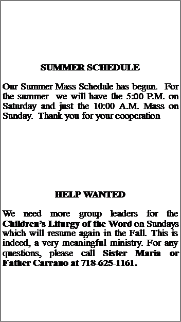 Text Box: SUMMER SCHEDULEOur Summer Mass Schedule has begun.  For the summer  we will have the 5:00 P.M. on Saturday and just the 10:00 A.M. Mass on Sunday.  Thank you for your cooperationHELP WANTEDWe need more group leaders for the Childrens Liturgy of the Word on Sundays which will resume again in the Fall. This is indeed, a very meaningful ministry. For any questions, please call Sister Maria or Father Carrano at 718-625-1161.