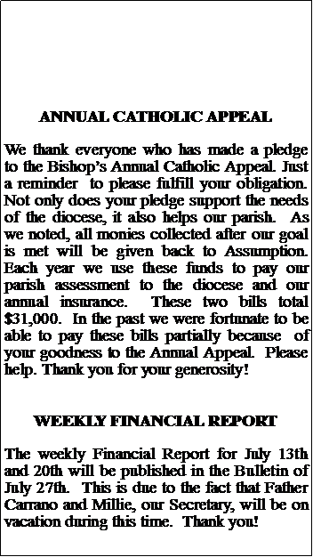 Text Box: ANNUAL CATHOLIC APPEALWe thank everyone who has made a pledge to the Bishops Annual Catholic Appeal. Just a reminder  to please fulfill your obligation. Not only does your pledge support the needs of the diocese, it also helps our parish.  As we noted, all monies collected after our goal is met will be given back to Assumption.  Each year we use these funds to pay our  parish assessment to the diocese and our annual insurance.  These two bills total $31,000.  In the past we were fortunate to be able to pay these bills partially because  of your goodness to the Annual Appeal.  Please  help. Thank you for your generosity!WEEKLY FINANCIAL REPORTThe weekly Financial Report for July 13th and 20th will be published in the Bulletin of July 27th.  This is due to the fact that Father Carrano and Millie, our Secretary, will be on vacation during this time.  Thank you!