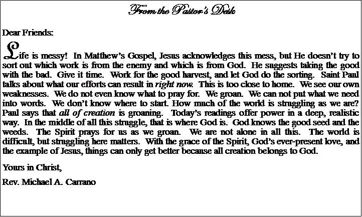 Text Box: From the Pastors DeskDear Friends:Life is messy!  In Matthews Gospel, Jesus acknowledges this mess, but He doesnt try to sort out which work is from the enemy and which is from God.  He suggests taking the good with the bad.  Give it time.  Work for the good harvest, and let God do the sorting.  Saint Paul talks about what our efforts can result in right now.  This is too close to home.  We see our own weaknesses.  We do not even know what to pray for.  We groan.  We can not put what we need into words.  We dont know where to start. How much of the world is struggling as we are?  Paul says that all of creation is groaning.  Todays readings offer power in a deep, realistic way.  In the middle of all this struggle, that is where God is.  God knows the good seed and the weeds.  The Spirit prays for us as we groan.  We are not alone in all this.  The world is difficult, but struggling here matters.  With the grace of the Spirit, Gods ever-present love, and the example of Jesus, things can only get better because all creation belongs to God.Yours in Christ,Rev. Michael A. Carrano
