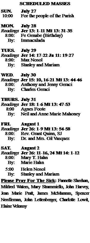 Text Box: SCHEDULED MASSESSUN. 		July 27 10:00   	For the people of the Parish MON.		July 28Readings	Jer 13: 1-11 Mt 13: 31-35	8:00:	Fe Genabe (Birthday)	 By:	Immaculada TUES.		July 29Readings	Jer 14: 17-22 Jn 11: 19-27	8:00:	Max Nosol	By:	Stanley and Mariam	WED.	July 30Readings	Jer 15: 10, 16-21 Mt 13: 44-46	8:00:	Anthony and Jenny Geraci	By:	Charles GeraciTHURS.	July 31Readings	Jer 18: 1-6 Mt 13: 47-53    8:00 	Agnes Foote		By:	Neil and Anne Marie Mahoney	FRI.		August 1Readings	Jer 26: 1-9 Mt 13: 54-58	8:00:	Rev. Grant Quinn, SJ	By:	Dr. and Mrs. Gil VasquezSAT.		August 2Readings	Jer 26: 11-16, 24 Mt 14: 1-12 	8:00:	Mary T. Hahn	By:	Marie Hahn			5:00	Helen Nosol	  By:     Stanley and MariamPlease Pray For The Sick: Fannette Sheehan,  Mildred Waters, Mary Strammiello, John Harvey,  Jean Marie Pratt, James McMannus, Spencer Needleman, John Lettenberger, Charlotte Lowit, Elaine Vekassy