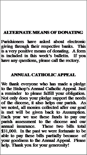 Text Box: ALTERNATE MEANS OF DONATINGParishioners have asked about electronic giving through their respective banks.  This is a very positive means of donating.  A form is included in this weeks bulletin.  If you have any questions, please call the rectory.ANNUAL CATHOLIC APPEALWe thank everyone who has made a pledge to the Bishops Annual Catholic Appeal. Just a reminder  to please fulfill your obligation. Not only does your pledge support the needs of the diocese, it also helps our parish.  As we noted, all monies collected after our goal is met will be given back to Assumption.  Each year we use these funds to pay our  parish assessment to the diocese and our annual insurance.  These two bills total $31,000.  In the past we were fortunate to be able to pay these bills partially because  of your goodness to the Annual Appeal.  Please  help. Thank you for your generosity!